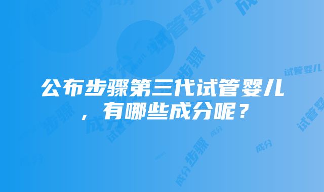 公布步骤第三代试管婴儿，有哪些成分呢？