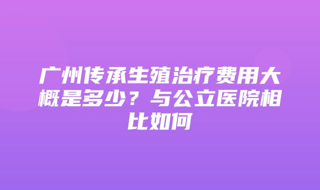 广州传承生殖治疗费用大概是多少？与公立医院相比如何