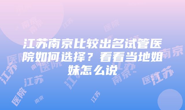 江苏南京比较出名试管医院如何选择？看看当地姐妹怎么说