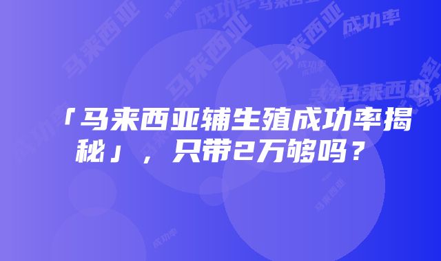 「马来西亚辅生殖成功率揭秘」，只带2万够吗？