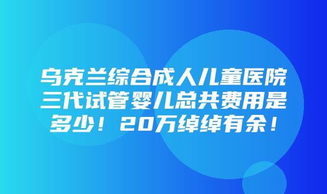 乌克兰综合成人儿童医院三代试管婴儿总共费用是多少！20万绰绰有余！