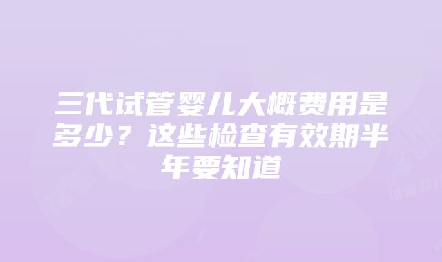 三代试管婴儿大概费用是多少？这些检查有效期半年要知道