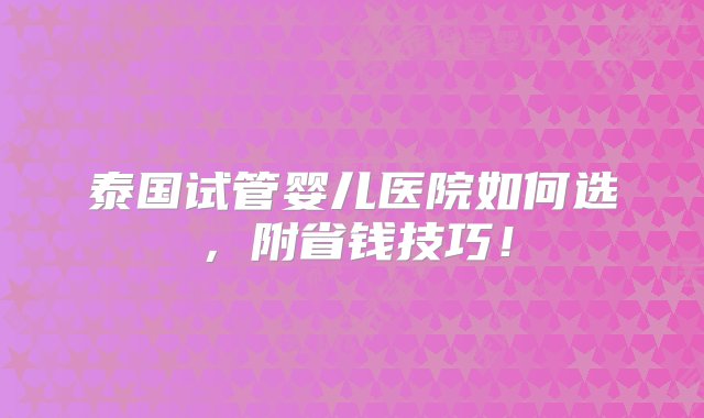 泰国试管婴儿医院如何选，附省钱技巧！