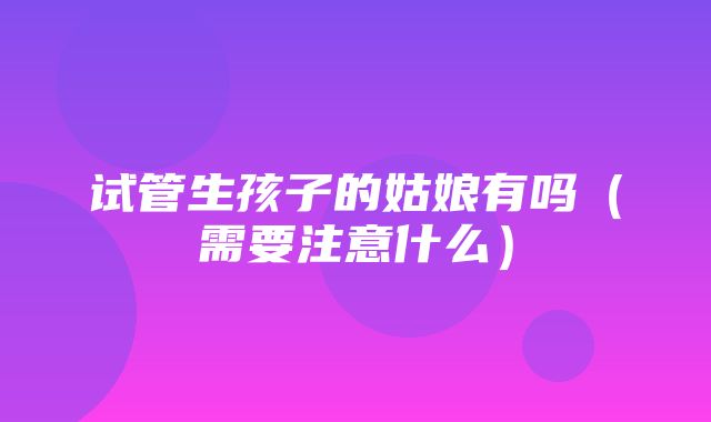 试管生孩子的姑娘有吗（需要注意什么）