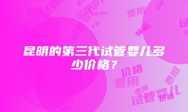 昆明的第三代试管婴儿多少价格？