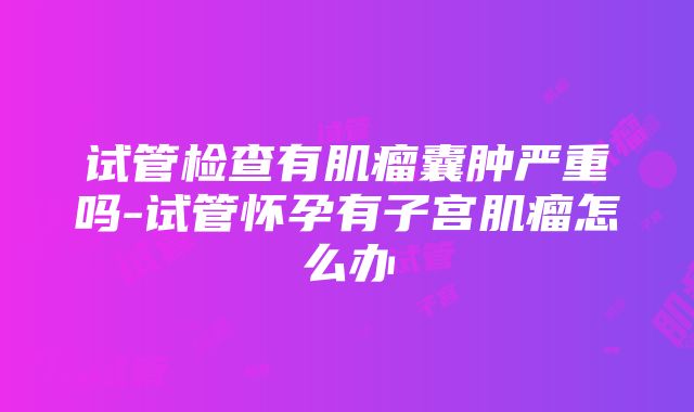 试管检查有肌瘤囊肿严重吗-试管怀孕有子宫肌瘤怎么办