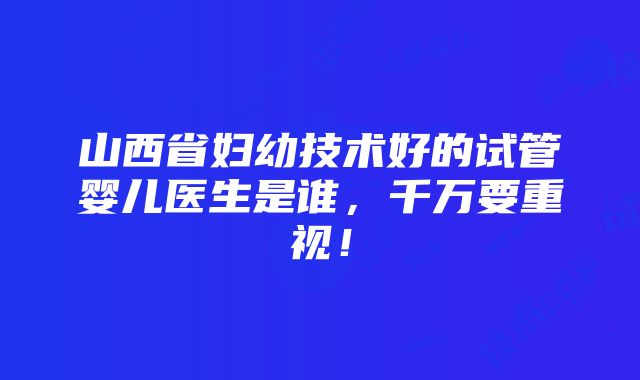 山西省妇幼技术好的试管婴儿医生是谁，千万要重视！