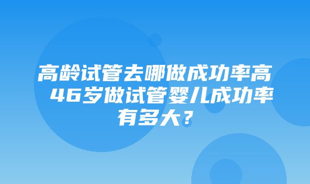 高龄试管去哪做成功率高 46岁做试管婴儿成功率有多大？