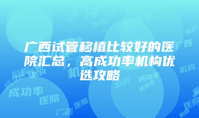 广西试管移植比较好的医院汇总，高成功率机构优选攻略