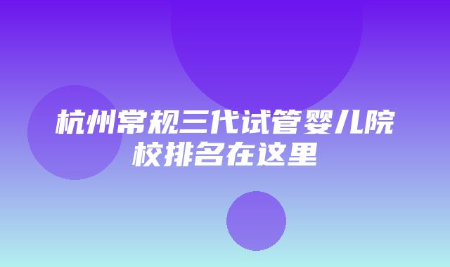 杭州常规三代试管婴儿院校排名在这里