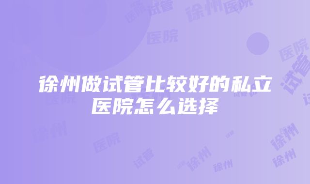 徐州做试管比较好的私立医院怎么选择