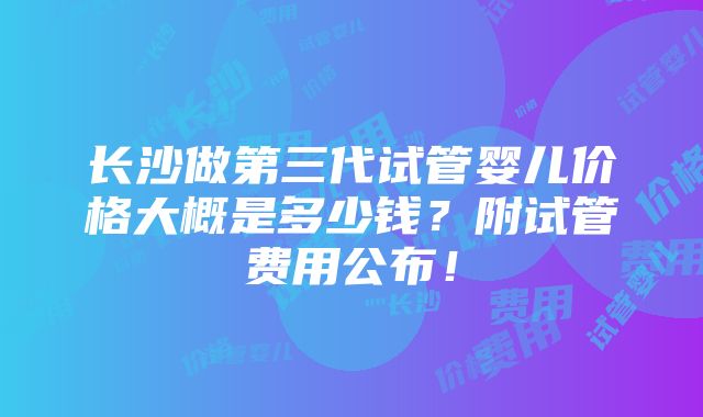 长沙做第三代试管婴儿价格大概是多少钱？附试管费用公布！