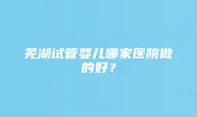 芜湖试管婴儿哪家医院做的好？