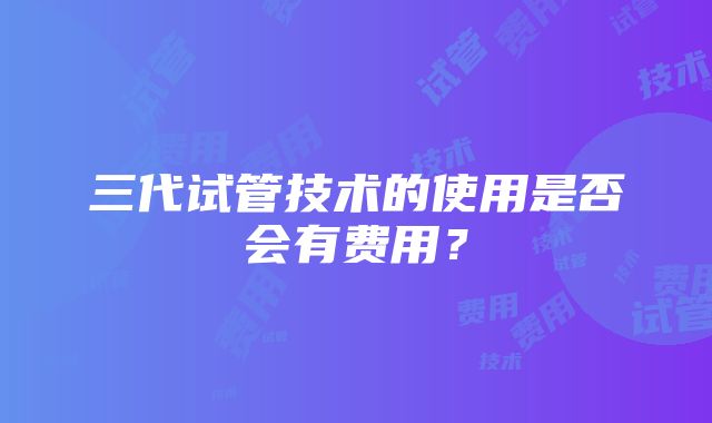 三代试管技术的使用是否会有费用？