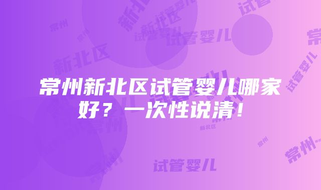 常州新北区试管婴儿哪家好？一次性说清！