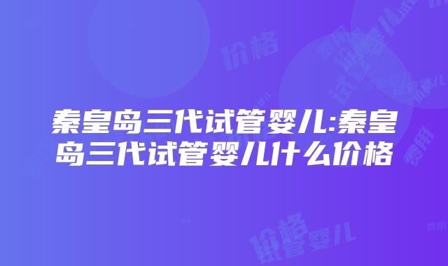 秦皇岛三代试管婴儿:秦皇岛三代试管婴儿什么价格