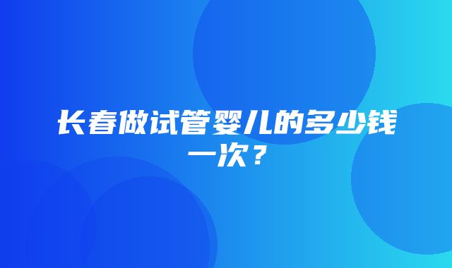 长春做试管婴儿的多少钱一次？