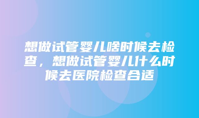 想做试管婴儿啥时候去检查，想做试管婴儿什么时候去医院检查合适