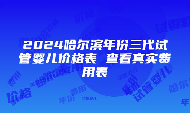 2024哈尔滨年份三代试管婴儿价格表 查看真实费用表