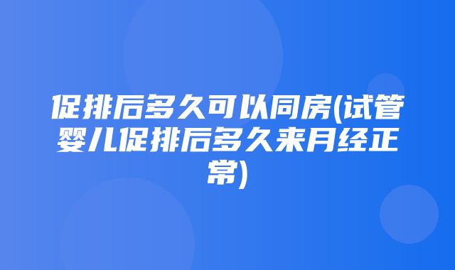 促排后多久可以同房(试管婴儿促排后多久来月经正常)