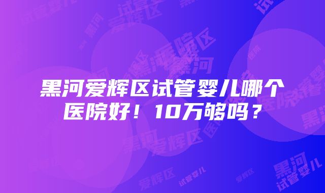 黑河爱辉区试管婴儿哪个医院好！10万够吗？