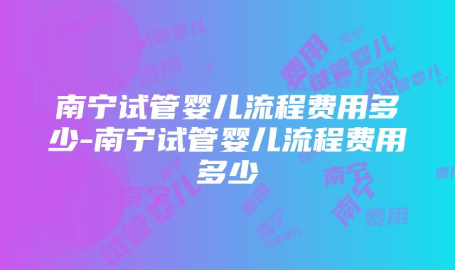 南宁试管婴儿流程费用多少-南宁试管婴儿流程费用多少