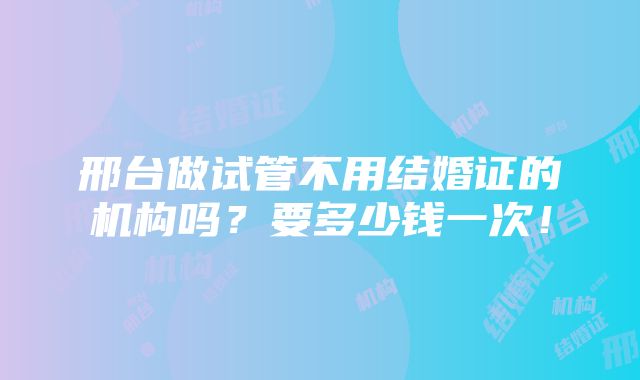 邢台做试管不用结婚证的机构吗？要多少钱一次！