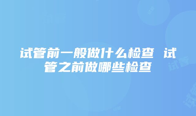 试管前一般做什么检查 试管之前做哪些检查