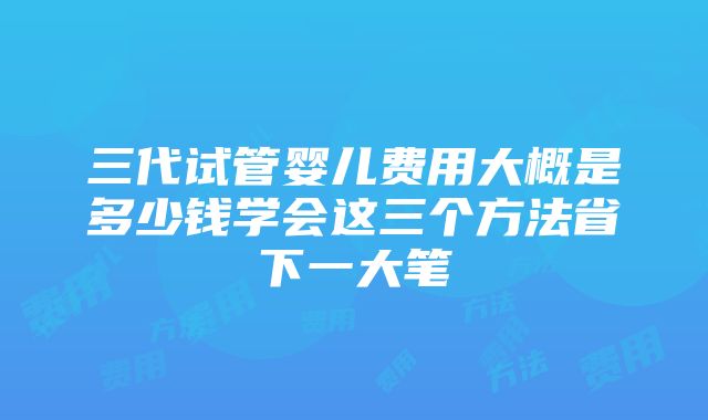 三代试管婴儿费用大概是多少钱学会这三个方法省下一大笔