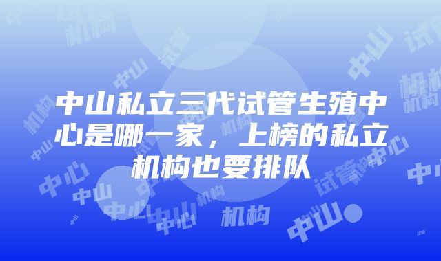 中山私立三代试管生殖中心是哪一家，上榜的私立机构也要排队