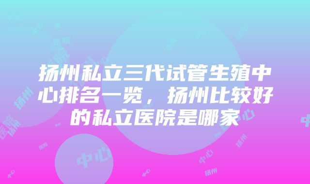 扬州私立三代试管生殖中心排名一览，扬州比较好的私立医院是哪家