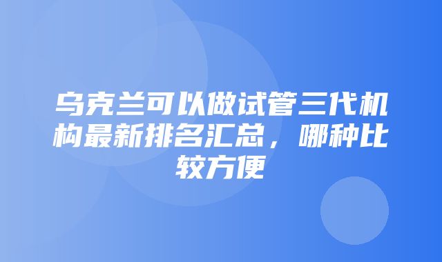 乌克兰可以做试管三代机构最新排名汇总，哪种比较方便