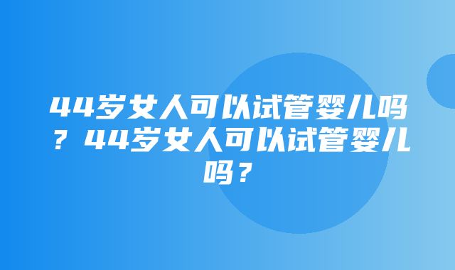 44岁女人可以试管婴儿吗？44岁女人可以试管婴儿吗？