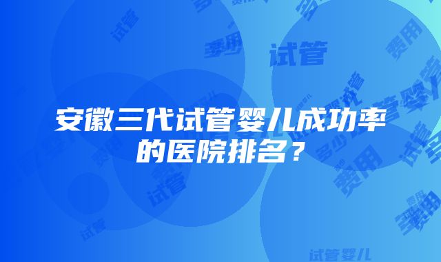 安徽三代试管婴儿成功率的医院排名？