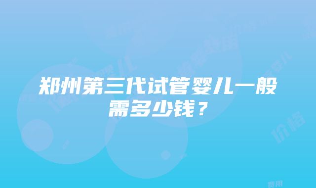 郑州第三代试管婴儿一般需多少钱？