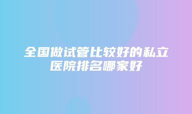 全国做试管比较好的私立医院排名哪家好