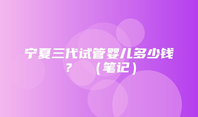 宁夏三代试管婴儿多少钱？ （笔记）