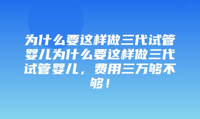 为什么要这样做三代试管婴儿为什么要这样做三代试管婴儿，费用三万够不够！