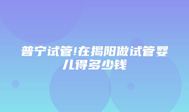 普宁试管!在揭阳做试管婴儿得多少钱