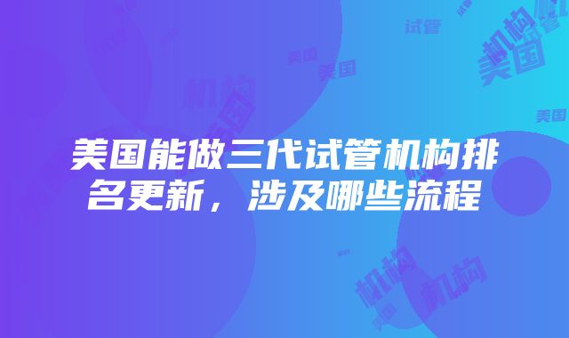 美国能做三代试管机构排名更新，涉及哪些流程