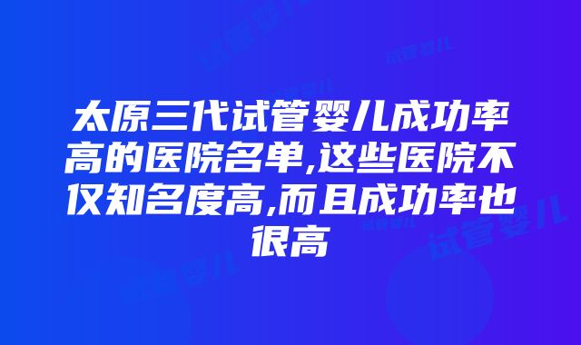 太原三代试管婴儿成功率高的医院名单,这些医院不仅知名度高,而且成功率也很高