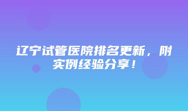 辽宁试管医院排名更新，附实例经验分享！