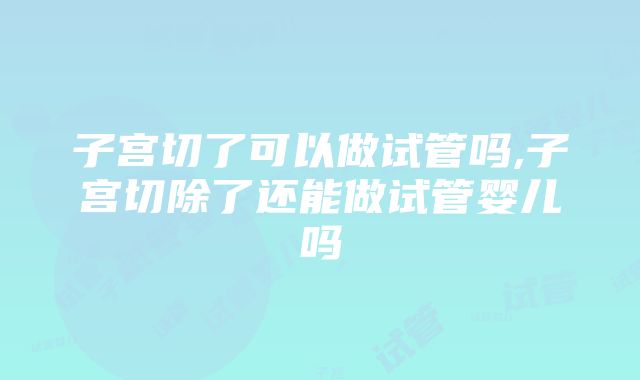 子宫切了可以做试管吗,子宫切除了还能做试管婴儿吗