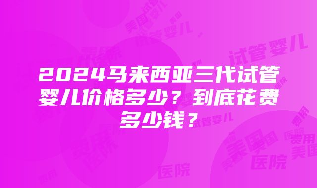 2024马来西亚三代试管婴儿价格多少？到底花费多少钱？