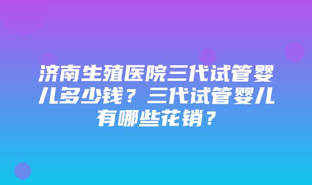 济南生殖医院三代试管婴儿多少钱？三代试管婴儿有哪些花销？