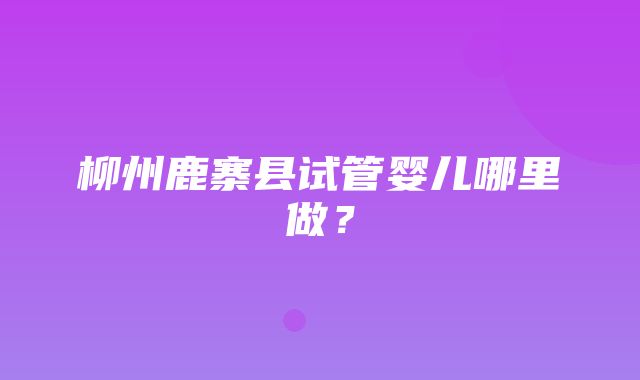 柳州鹿寨县试管婴儿哪里做？