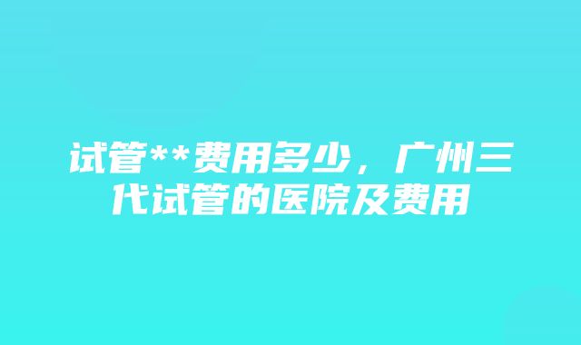 试管**费用多少，广州三代试管的医院及费用