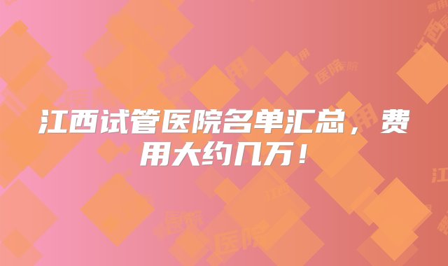 江西试管医院名单汇总，费用大约几万！