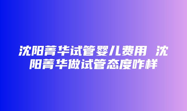 沈阳菁华试管婴儿费用 沈阳菁华做试管态度咋样