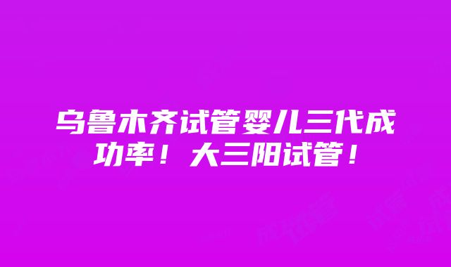 乌鲁木齐试管婴儿三代成功率！大三阳试管！